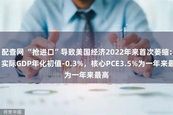 配查网 “抢进口”导致美国经济2022年来首次萎缩：Q1实际GDP年化初值-0.3%，核心PCE3.5%为一年来最高