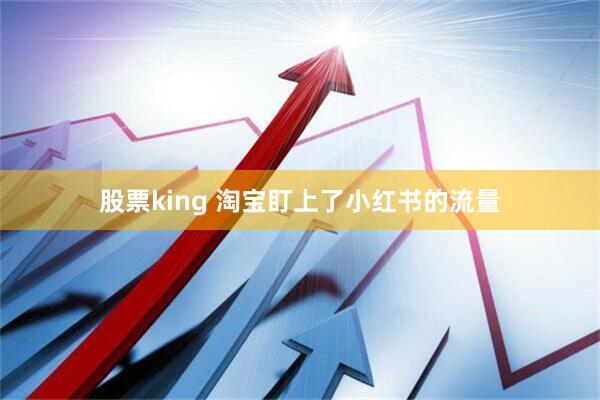 股票king 淘宝盯上了小红书的流量