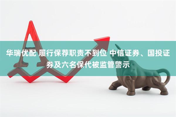 华瑞优配 履行保荐职责不到位 中信证券、国投证券及六名保代被监管警示