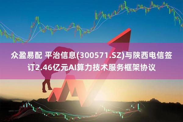 众盈易配 平治信息(300571.SZ)与陕西电信签订2.46亿元AI算力技术服务框架协议