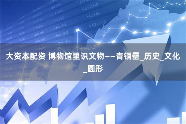 大资本配资 博物馆里识文物——青铜罍_历史_文化_圆形