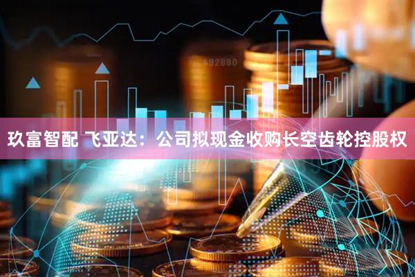 玖富智配 飞亚达：公司拟现金收购长空齿轮控股权
