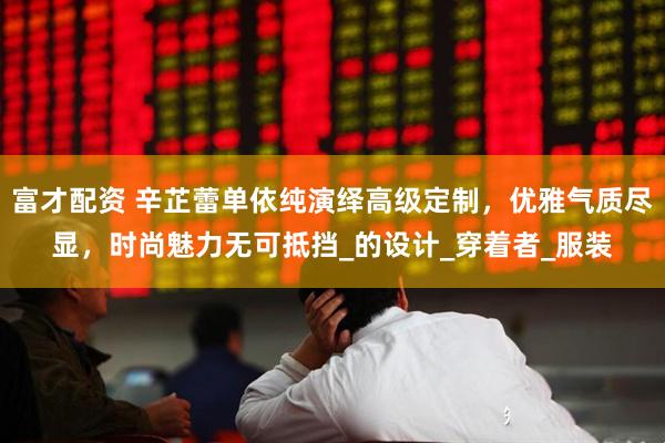 富才配资 辛芷蕾单依纯演绎高级定制，优雅气质尽显，时尚魅力无可抵挡_的设计_穿着者_服装