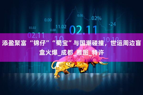 添盈聚富 “锦仔”“蜀宝”与国潮碰撞，世运周边盲盒火爆_成都_雅图_特许