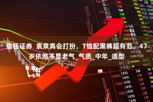 信钰证券  袁泉真会打扮，T恤配黑裤超有范，47岁依然不显老气_气质_中年_造型