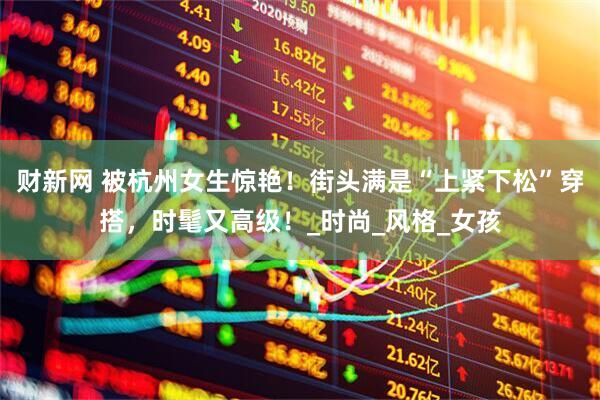 财新网 被杭州女生惊艳！街头满是“上紧下松”穿搭，时髦又高级！_时尚_风格_女孩