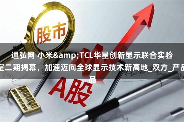 通弘网 小米&TCL华星创新显示联合实验室二期揭幕，加速迈向全球显示技术新高地_双方_产品