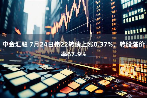 中金汇融 7月24日伟22转债上涨0.37%，转股溢价率67.9%