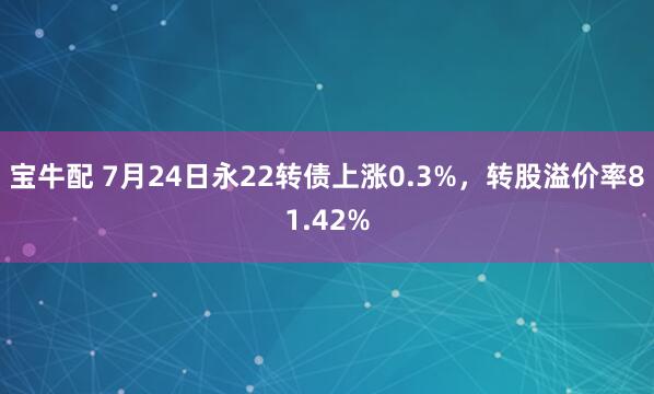 宝牛配 7月24日永22转债上涨0.3%，转股溢价率81.42%