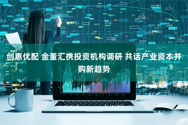 创惠优配 金董汇携投资机构调研 共话产业资本并购新趋势