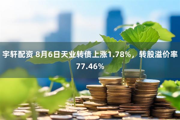 宇轩配资 8月6日天业转债上涨1.78%，转股溢价率77.46%