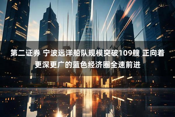 第二证券 宁波远洋船队规模突破109艘 正向着更深更广的蓝色经济圈全速前进