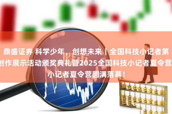 鼎盛证券 科学少年，创想未来｜全国科技小记者第二届科普创作展示活动颁奖典礼暨2025全国科技小记者夏令营圆满落幕！