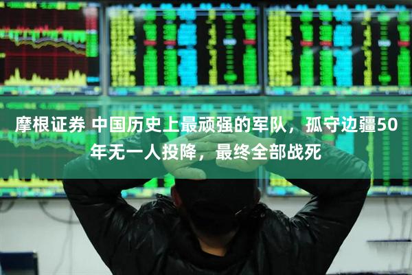 摩根证券 中国历史上最顽强的军队，孤守边疆50年无一人投降，最终全部战死