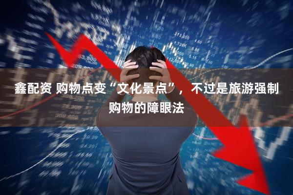 鑫配资 购物点变“文化景点”，不过是旅游强制购物的障眼法