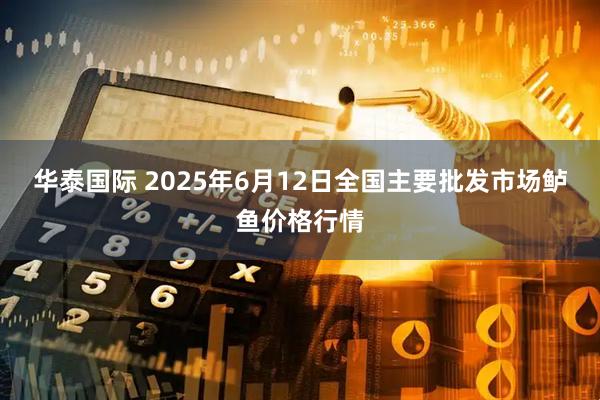 华泰国际 2025年6月12日全国主要批发市场鲈鱼价格行情