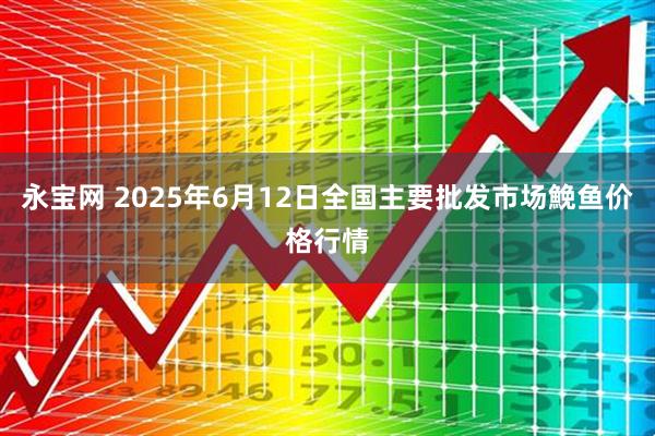 永宝网 2025年6月12日全国主要批发市场鮸鱼价格行情