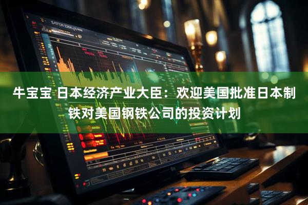 牛宝宝 日本经济产业大臣：欢迎美国批准日本制铁对美国钢铁公司的投资计划