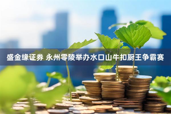 盛金缘证券 永州零陵举办水口山牛扣厨王争霸赛